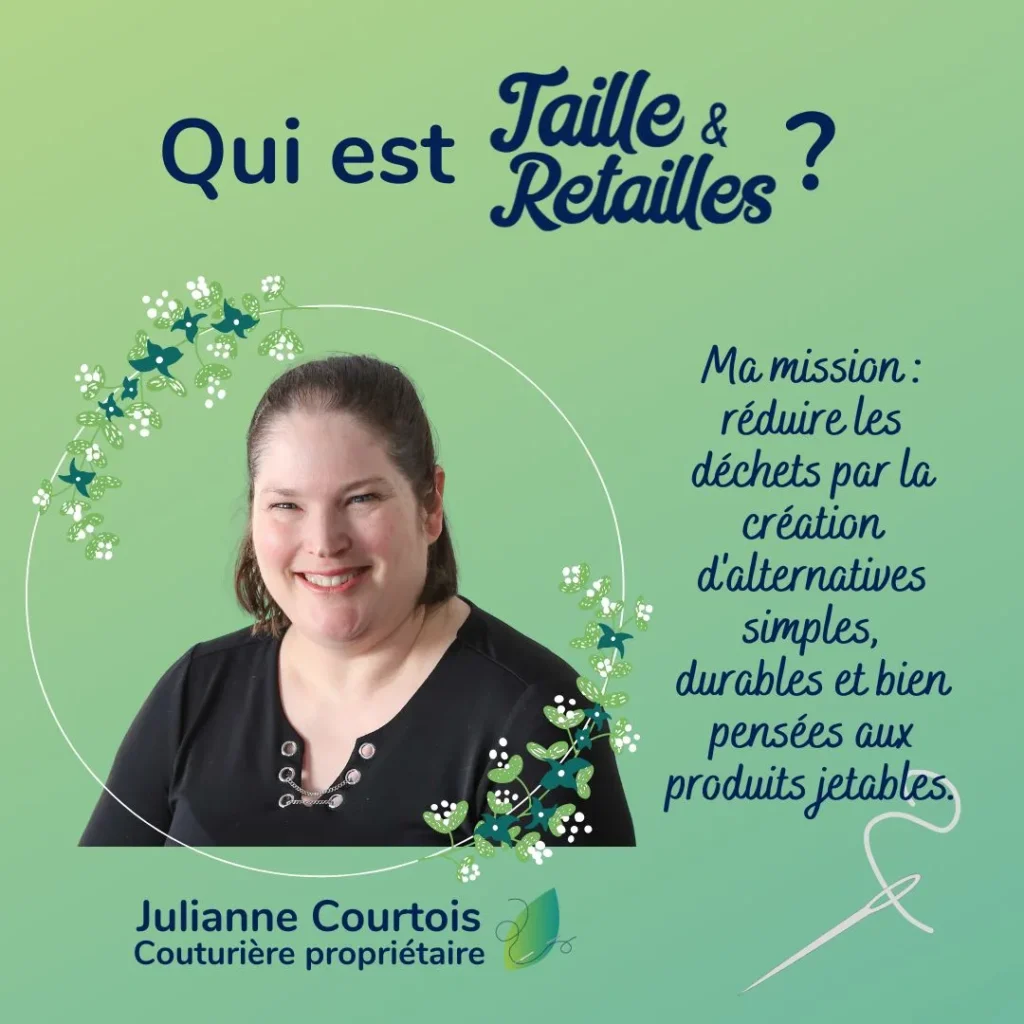 Qui est derrière Taille & Retailles? Je me présente, Julianne Courtois, couturière propriétaire. Ma misson : réduire les déchets par la création d'alternatives simples, durables et bien pensées aux produits jetables.